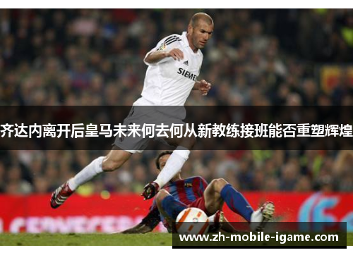 齐达内离开后皇马未来何去何从新教练接班能否重塑辉煌