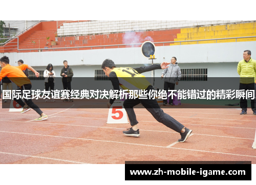 国际足球友谊赛经典对决解析那些你绝不能错过的精彩瞬间 国际足球友谊赛经典对决解析那些你绝不能错过的精彩瞬间