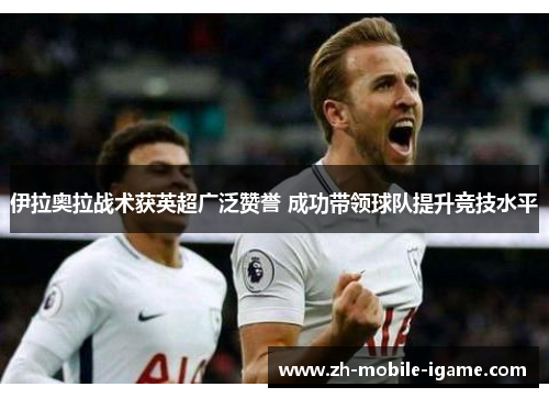 伊拉奥拉战术获英超广泛赞誉 成功带领球队提升竞技水平 伊拉奥拉战术获英超广泛赞誉 成功带领球队提升竞技水平