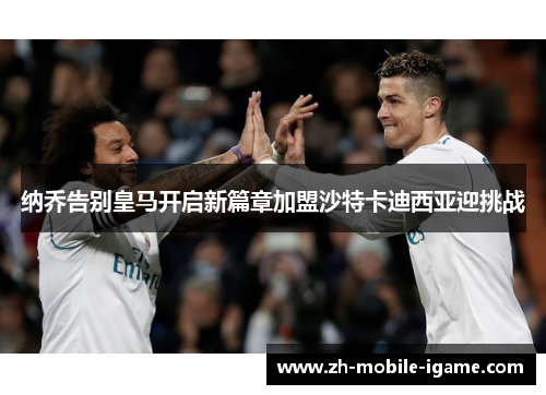 纳乔告别皇马开启新篇章加盟沙特卡迪西亚迎挑战