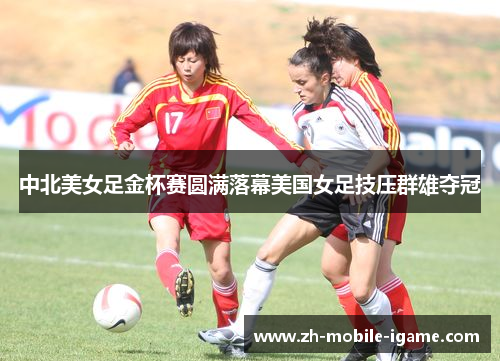 中北美女足金杯赛圆满落幕美国女足技压群雄夺冠